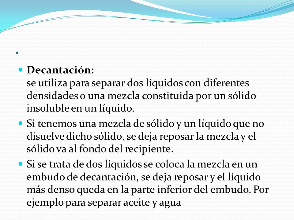 . Decantación: se utiliza para separar dos líquidos con diferentes densidades o una mezcla constituida por un sólido insoluble en un líquido.