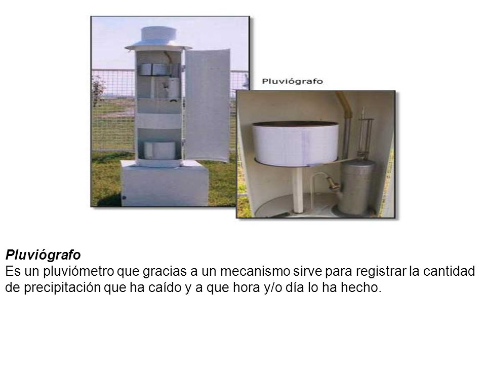Pluviógrafo Es un pluviómetro que gracias a un mecanismo sirve para registrar la cantidad de precipitación que ha caído y a que hora y/o día lo ha hecho.