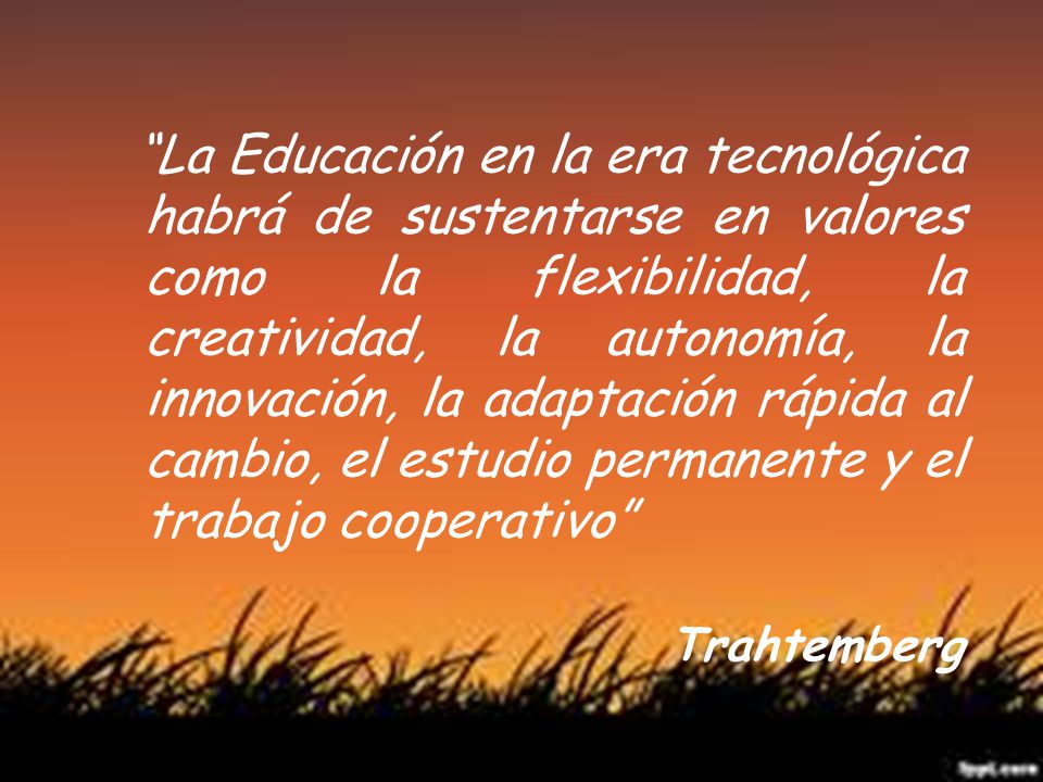 La Educación en la era tecnológica habrá de sustentarse en valores como la flexibilidad, la creatividad, la autonomía, la innovación, la adaptación rápida al cambio, el estudio permanente y el trabajo cooperativo