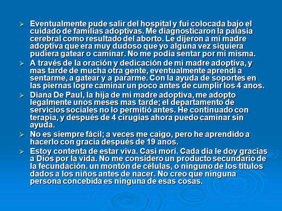 Eventualmente pude salir del hospital y fui colocada bajo el cuidado de familias adoptivas. Me diagnosticaron la palasia cerebral como resultado del aborto. Le dijeron a mi madre adoptiva que era muy dudoso que yo alguna vez siquiera pudiera gatear o caminar. No me podía sentar por mi misma.