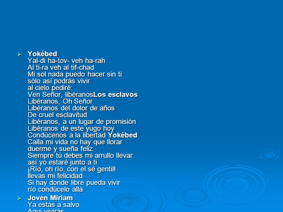 Yokébed Yal-di ha-tov- veh ha-rah Al ti-ra veh al tif-chad Mi sol nada puedo hacer sin ti sólo así podrás vivir al cielo pediré: Ven Señor, libéranosLos esclavos Libéranos, Oh Señor Libéranos del dolor de años De cruel esclavitud Libéranos, a un lugar de promisión Libéranos de este yugo hoy Condúcenos a la libertad Yokébed Calla mi vida no hay que llorar duerme y sueña feliz Siempre tú debes mi arrullo llevar así yo estaré junto a ti ¡Río, oh río, con el sé gentil! llevas mi felicidad Si hay donde libre pueda vivir río condúcelo allá