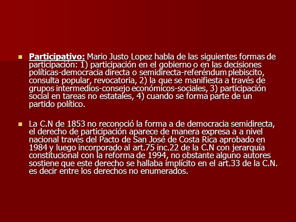 Participativo: Mario Justo Lopez habla de las siguientes formas de participación: 1) participación en el gobierno o en las decisiones políticas-democracia directa o semidirecta-referéndum plebiscito, consulta popular, revocatoria, 2) la que se manifiesta a través de grupos intermedios-consejo económicos-sociales, 3) participación social en tareas no estatales, 4) cuando se forma parte de un partido político.