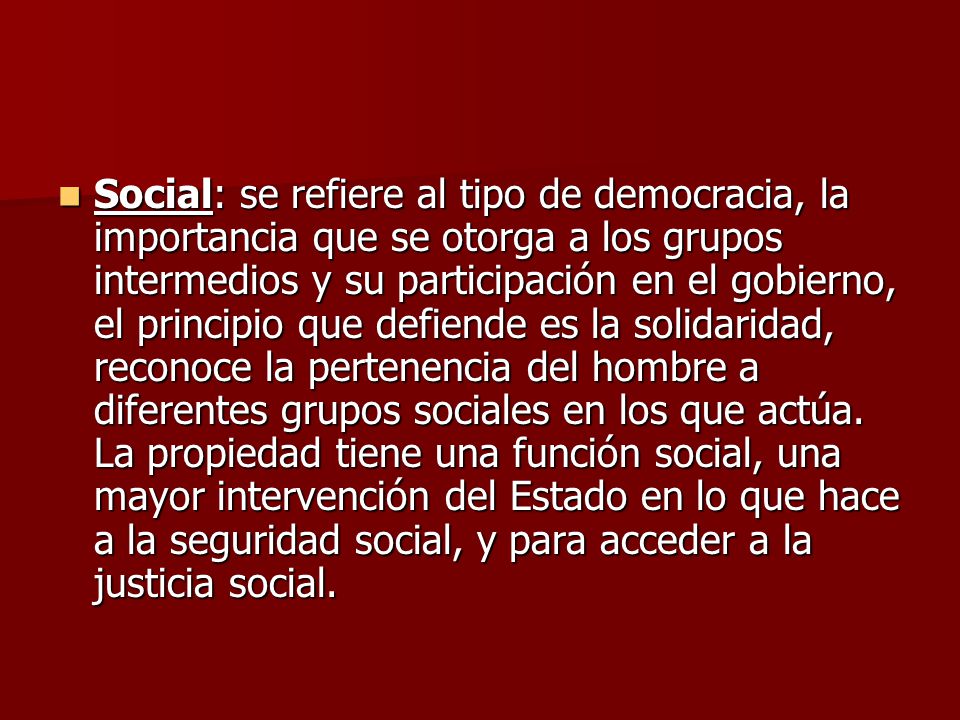 Social: se refiere al tipo de democracia, la importancia que se otorga a los grupos intermedios y su participación en el gobierno, el principio que defiende es la solidaridad, reconoce la pertenencia del hombre a diferentes grupos sociales en los que actúa.