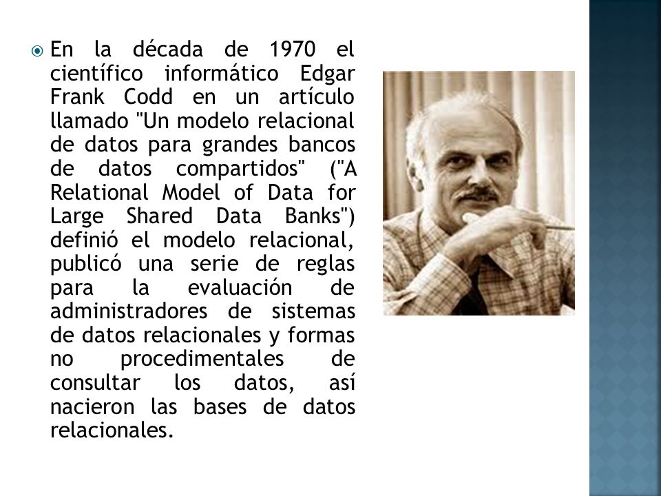 En la década de 1970 el científico informático Edgar Frank Codd en un artículo llamado Un modelo relacional de datos para grandes bancos de datos compartidos ( A Relational Model of Data for Large Shared Data Banks ) definió el modelo relacional, publicó una serie de reglas para la evaluación de administradores de sistemas de datos relacionales y formas no procedimentales de consultar los datos, así nacieron las bases de datos relacionales.