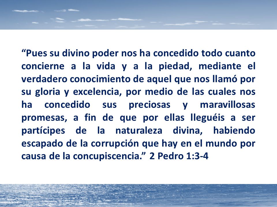 Pues su divino poder nos ha concedido todo cuanto concierne a la vida y a la piedad, mediante el verdadero conocimiento de aquel que nos llamó por su gloria y excelencia, por medio de las cuales nos ha concedido sus preciosas y maravillosas promesas, a fin de que por ellas lleguéis a ser partícipes de la naturaleza divina, habiendo escapado de la corrupción que hay en el mundo por causa de la concupiscencia. 2 Pedro 1:3-4
