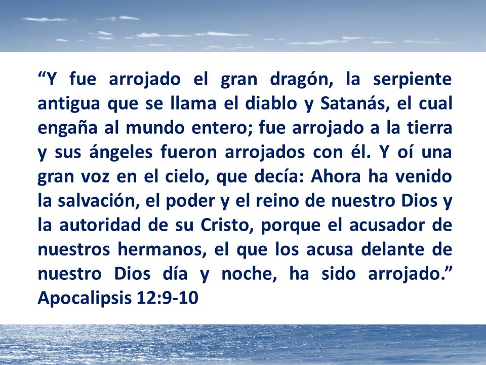 Y fue arrojado el gran dragón, la serpiente antigua que se llama el diablo y Satanás, el cual engaña al mundo entero; fue arrojado a la tierra y sus ángeles fueron arrojados con él.