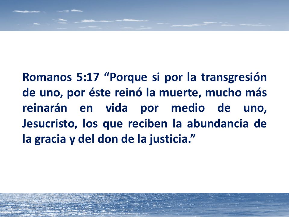 Romanos 5:17 Porque si por la transgresión de uno, por éste reinó la muerte, mucho más reinarán en vida por medio de uno, Jesucristo, los que reciben la abundancia de la gracia y del don de la justicia.