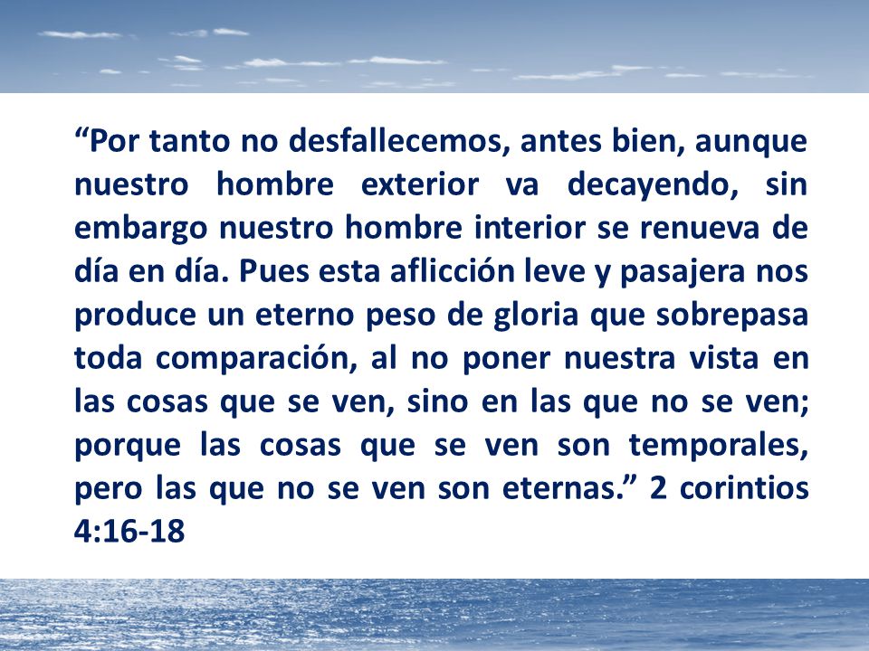 Por tanto no desfallecemos, antes bien, aunque nuestro hombre exterior va decayendo, sin embargo nuestro hombre interior se renueva de día en día.