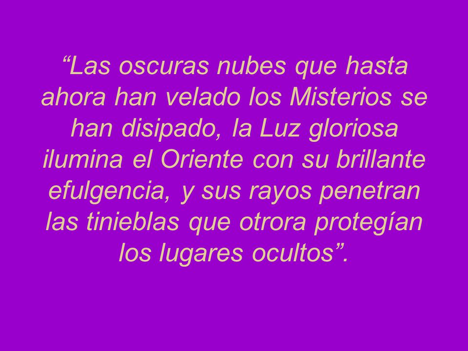 Las oscuras nubes que hasta ahora han velado los Misterios se han disipado, la Luz gloriosa ilumina el Oriente con su brillante efulgencia, y sus rayos penetran las tinieblas que otrora protegían los lugares ocultos .
