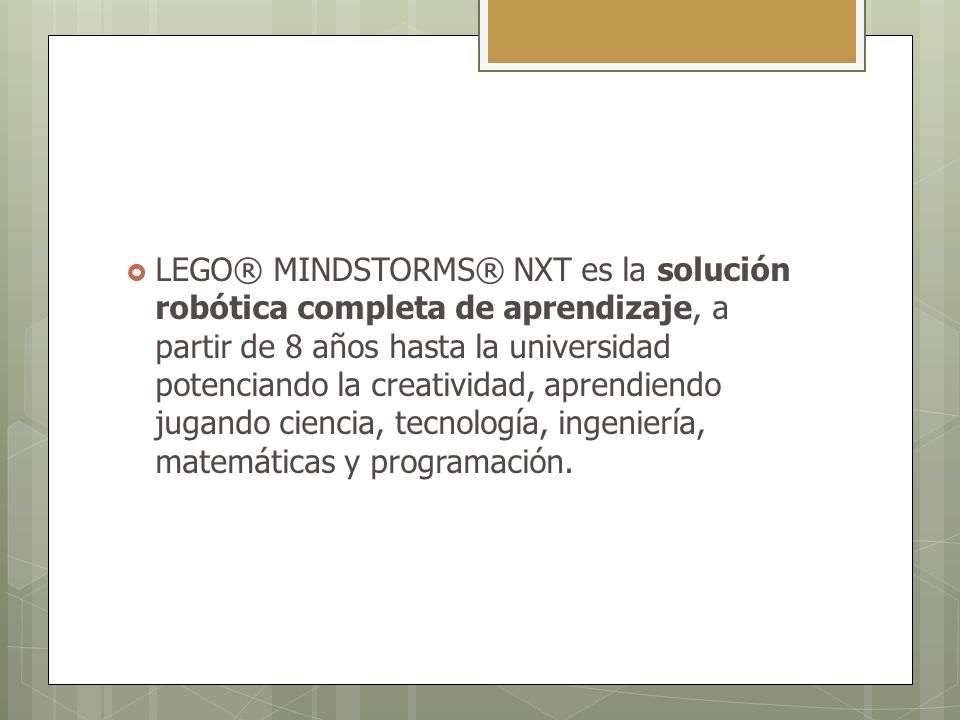 LEGO® MINDSTORMS® NXT es la solución robótica completa de aprendizaje, a partir de 8 años hasta la universidad potenciando la creatividad, aprendiendo jugando ciencia, tecnología, ingeniería, matemáticas y programación.