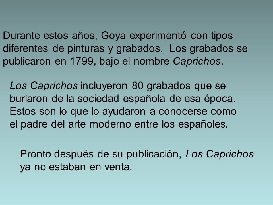 Durante estos años, Goya experimentó con tipos diferentes de pinturas y grabados. Los grabados se publicaron en 1799, bajo el nombre Caprichos.