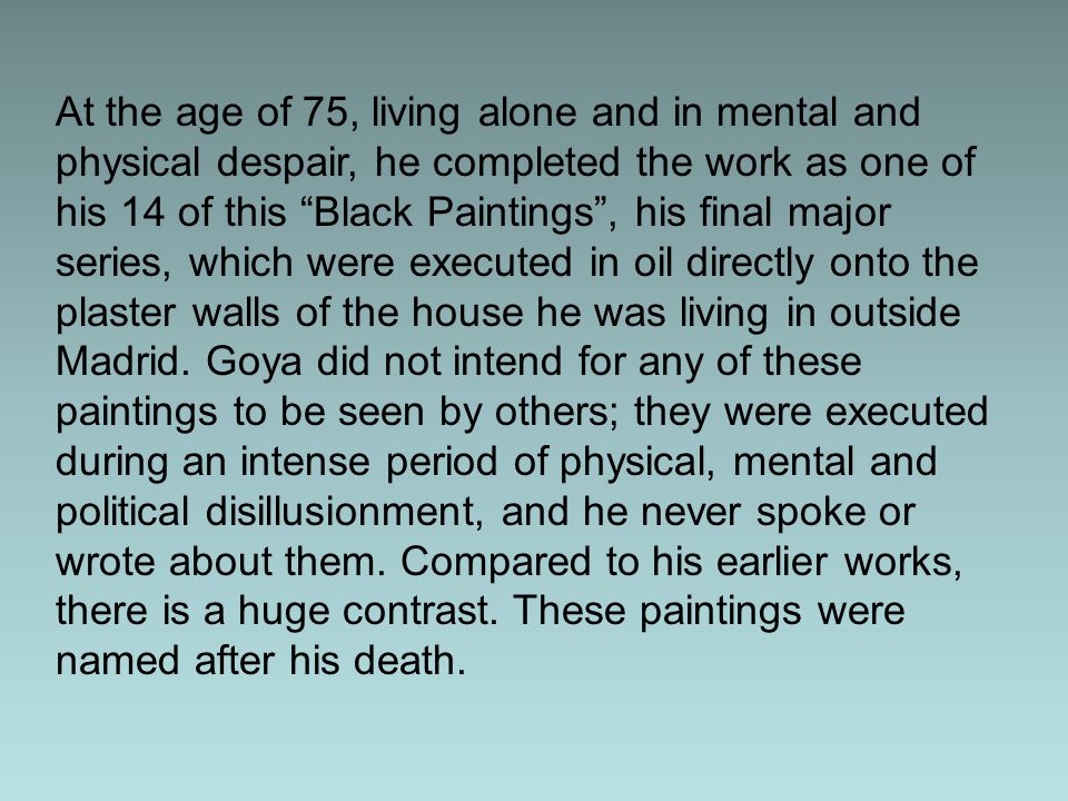 At the age of 75, living alone and in mental and physical despair, he completed the work as one of his 14 of this Black Paintings , his final major series, which were executed in oil directly onto the plaster walls of the house he was living in outside Madrid. Goya did not intend for any of these paintings to be seen by others; they were executed during an intense period of physical, mental and political disillusionment, and he never spoke or wrote about them. Compared to his earlier works, there is a huge contrast. These paintings were named after his death.