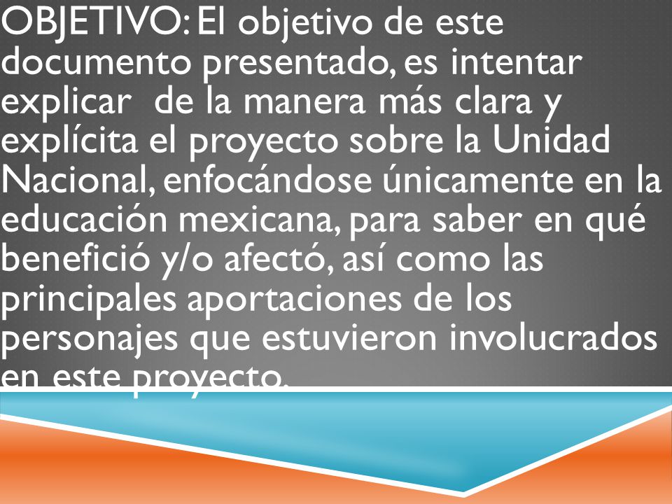 OBJETIVO: El objetivo de este documento presentado, es intentar explicar de la manera más clara y explícita el proyecto sobre la Unidad Nacional, enfocándose únicamente en la educación mexicana, para saber en qué benefició y/o afectó, así como las principales aportaciones de los personajes que estuvieron involucrados en este proyecto.