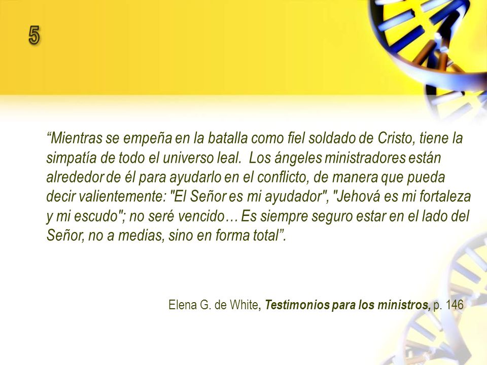 Mientras se empeña en la batalla como fiel soldado de Cristo, tiene la simpatía de todo el universo leal. Los ángeles ministradores están alrededor de él para ayudarlo en el conflicto, de manera que pueda decir valientemente: El Señor es mi ayudador , Jehová es mi fortaleza y mi escudo ; no seré vencido… Es siempre seguro estar en el lado del Señor, no a medias, sino en forma total .