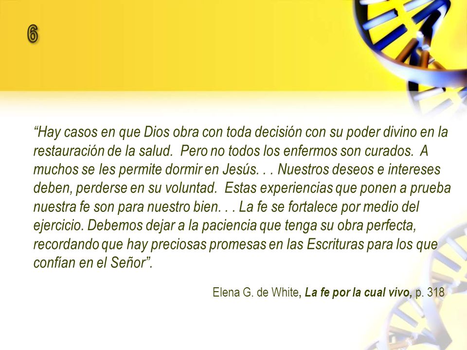 Hay casos en que Dios obra con toda decisión con su poder divino en la restauración de la salud. Pero no todos los enfermos son curados. A muchos se les permite dormir en Jesús. . . Nuestros deseos e intereses deben, perderse en su voluntad. Estas experiencias que ponen a prueba nuestra fe son para nuestro bien. . . La fe se fortalece por medio del ejercicio. Debemos dejar a la paciencia que tenga su obra perfecta, recordando que hay preciosas promesas en las Escrituras para los que confían en el Señor .