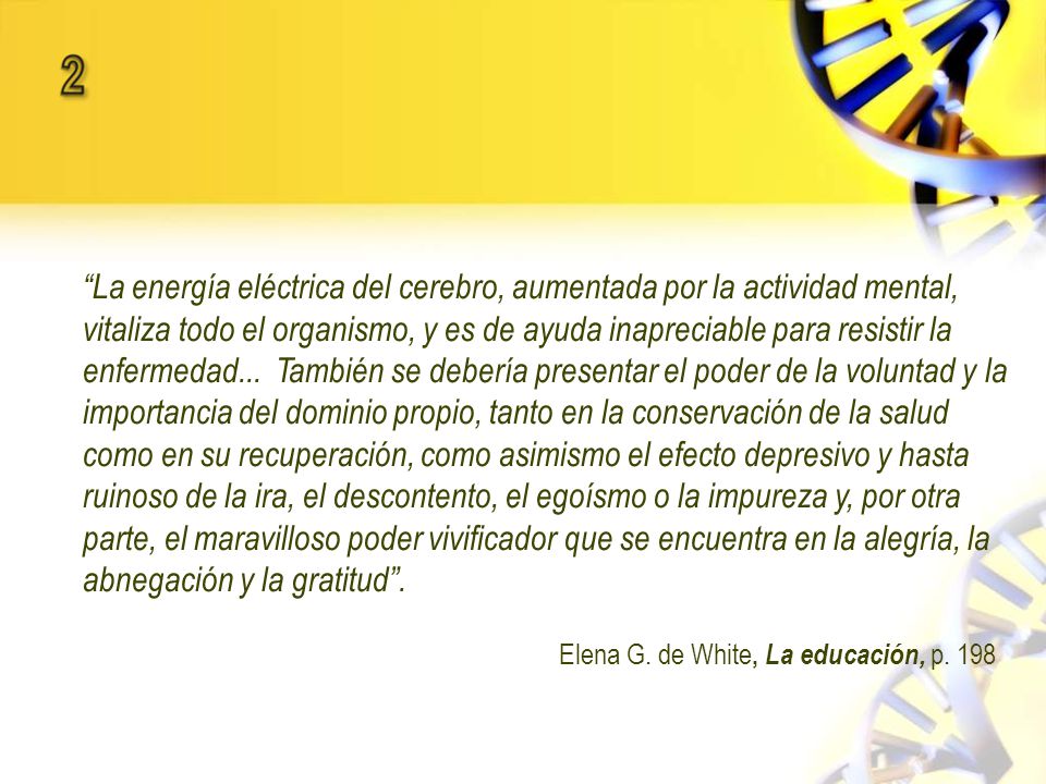 La energía eléctrica del cerebro, aumentada por la actividad mental, vitaliza todo el organismo, y es de ayuda inapreciable para resistir la enfermedad... También se debería presentar el poder de la voluntad y la importancia del dominio propio, tanto en la conservación de la salud como en su recuperación, como asimismo el efecto depresivo y hasta ruinoso de la ira, el descontento, el egoísmo o la impureza y, por otra parte, el maravilloso poder vivificador que se encuentra en la alegría, la abnegación y la gratitud .