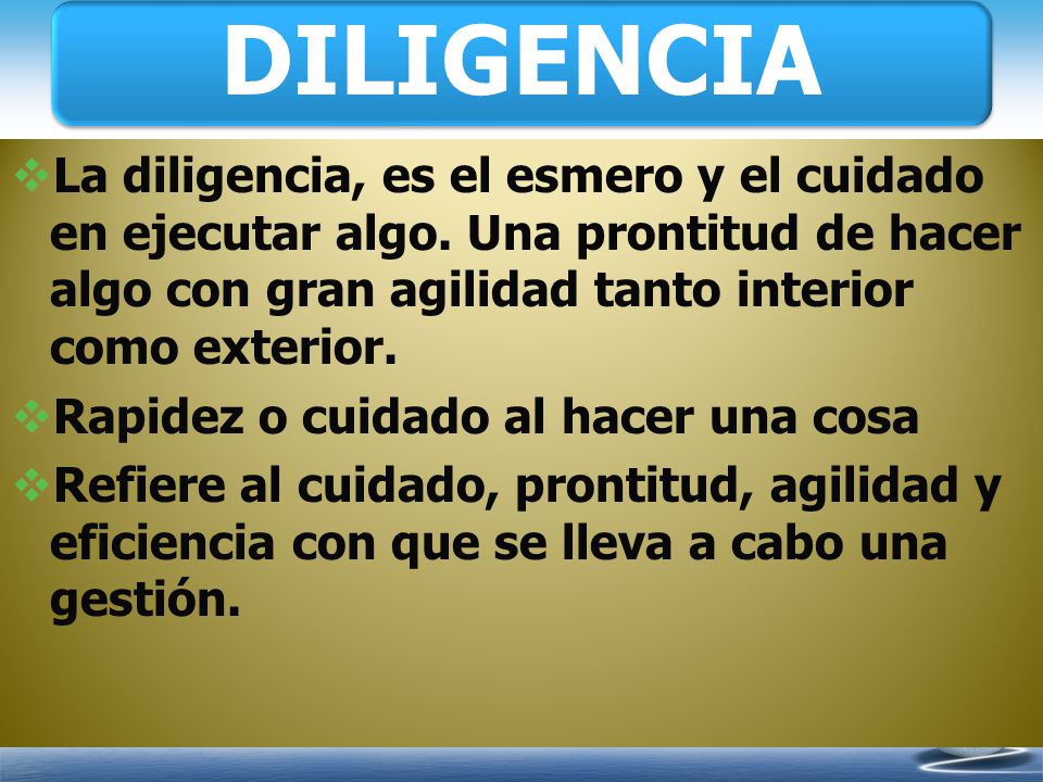 DILIGENCIA La diligencia, es el esmero y el cuidado en ejecutar algo. Una prontitud de hacer algo con gran agilidad tanto interior como exterior.