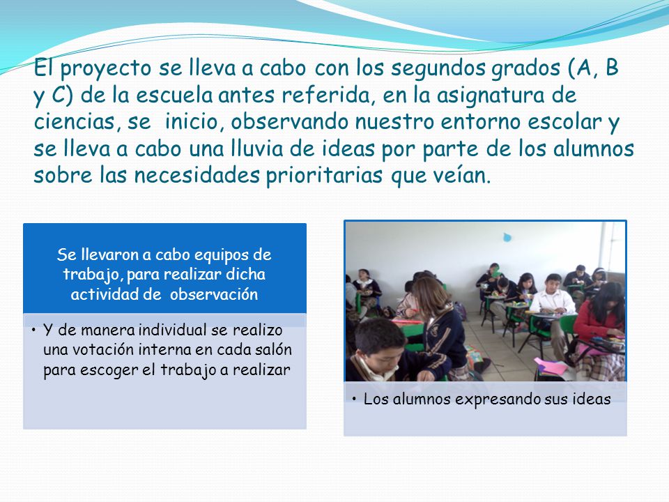 El proyecto se lleva a cabo con los segundos grados (A, B y C) de la escuela antes referida, en la asignatura de ciencias, se inicio, observando nuestro entorno escolar y se lleva a cabo una lluvia de ideas por parte de los alumnos sobre las necesidades prioritarias que veían.