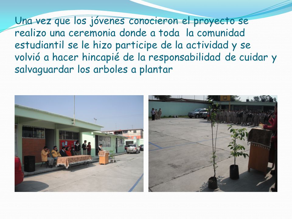 Una vez que los jóvenes conocieron el proyecto se realizo una ceremonia donde a toda la comunidad estudiantil se le hizo participe de la actividad y se volvió a hacer hincapié de la responsabilidad de cuidar y salvaguardar los arboles a plantar