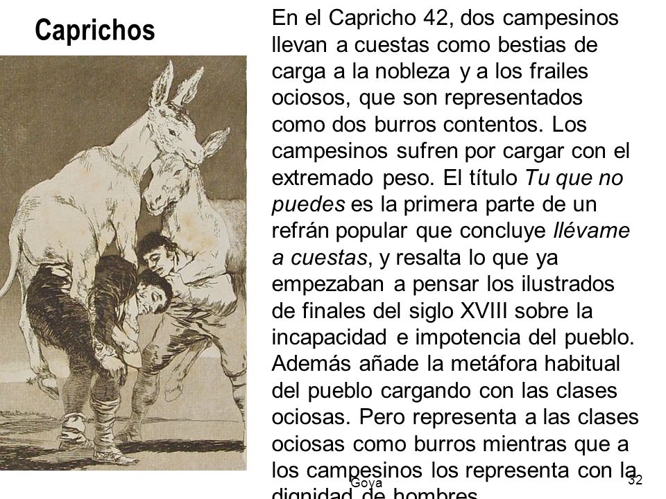 En el Capricho 42, dos campesinos llevan a cuestas como bestias de carga a la nobleza y a los frailes ociosos, que son representados como dos burros contentos. Los campesinos sufren por cargar con el extremado peso. El título Tu que no puedes es la primera parte de un refrán popular que concluye llévame a cuestas, y resalta lo que ya empezaban a pensar los ilustrados de finales del siglo XVIII sobre la incapacidad e impotencia del pueblo. Además añade la metáfora habitual del pueblo cargando con las clases ociosas. Pero representa a las clases ociosas como burros mientras que a los campesinos los representa con la dignidad de hombres.