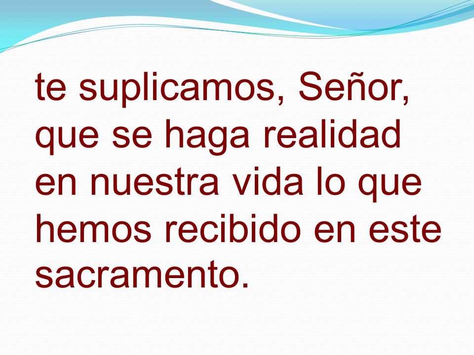 te suplicamos, Señor, que se haga realidad en nuestra vida lo que hemos recibido en este sacramento.