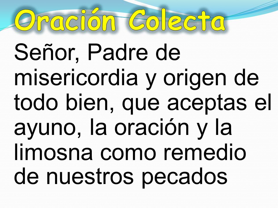 Oración Colecta Señor, Padre de misericordia y origen de todo bien, que aceptas el ayuno, la oración y la limosna como remedio de nuestros pecados.