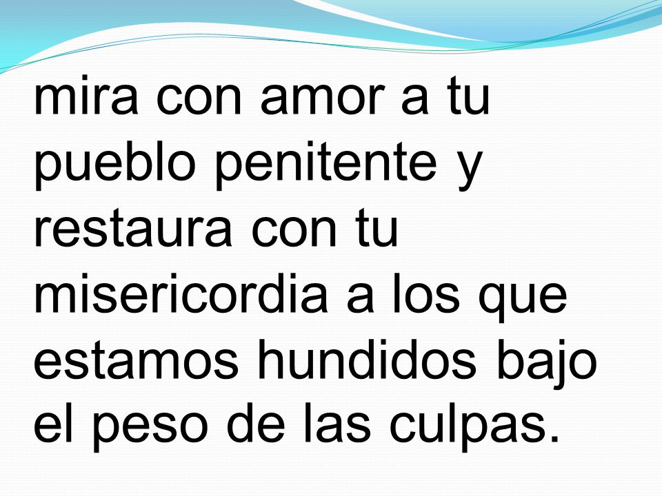 mira con amor a tu pueblo penitente y restaura con tu misericordia a los que estamos hundidos bajo el peso de las culpas.