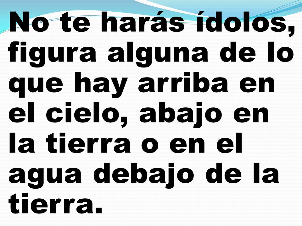 No te harás ídolos, figura alguna de lo que hay arriba en el cielo, abajo en la tierra o en el agua debajo de la tierra.