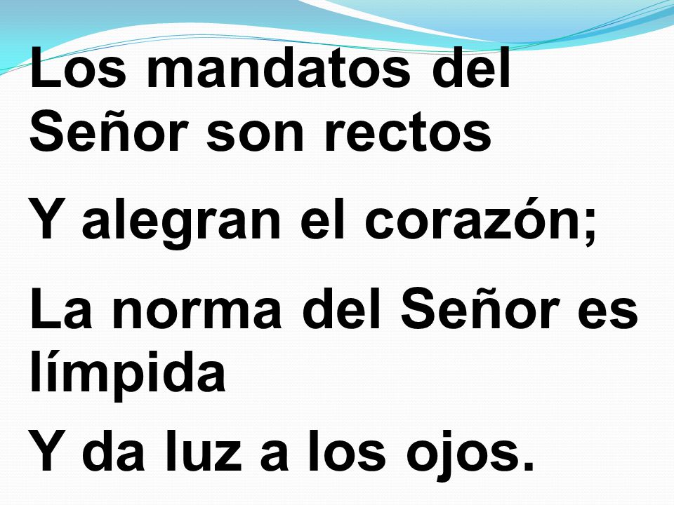 Los mandatos del Señor son rectos Y alegran el corazón; La norma del Señor es límpida Y da luz a los ojos.