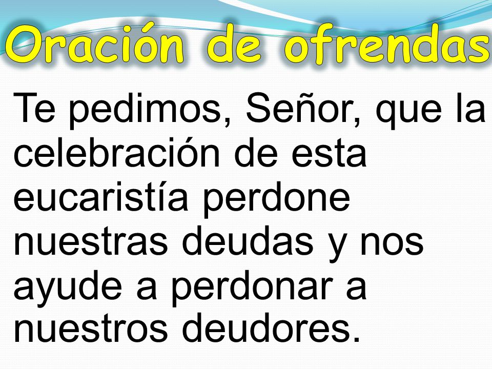 Oración de ofrendas Te pedimos, Señor, que la celebración de esta eucaristía perdone nuestras deudas y nos ayude a perdonar a nuestros deudores.