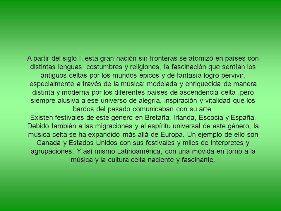 A partir del siglo I, esta gran nación sin fronteras se atomizó en países con distintas lenguas, costumbres y religiones, la fascinación que sentían los antiguos celtas por los mundos épicos y de fantasía logró pervivir, especialmente a través de la música; modelada y enriquecida de manera distinta y moderna por los diferentes países de ascendencia celta ,pero siempre alusiva a ese universo de alegría, inspiración y vitalidad que los bardos del pasado comunicaban con su arte.