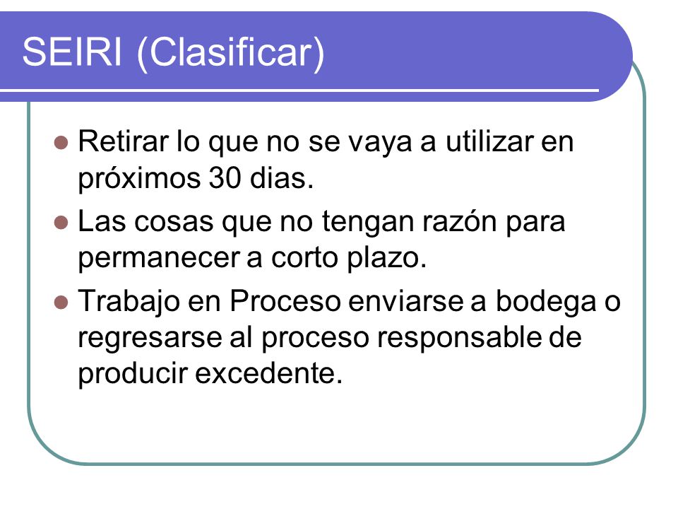 SEIRI (Clasificar) Retirar lo que no se vaya a utilizar en próximos 30 dias. Las cosas que no tengan razón para permanecer a corto plazo.