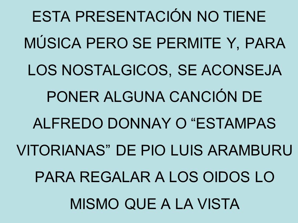ESTA PRESENTACIÓN NO TIENE MÚSICA PERO SE PERMITE Y, PARA LOS NOSTALGICOS, SE ACONSEJA PONER ALGUNA CANCIÓN DE ALFREDO DONNAY O ESTAMPAS VITORIANAS DE PIO LUIS ARAMBURU PARA REGALAR A LOS OIDOS LO MISMO QUE A LA VISTA