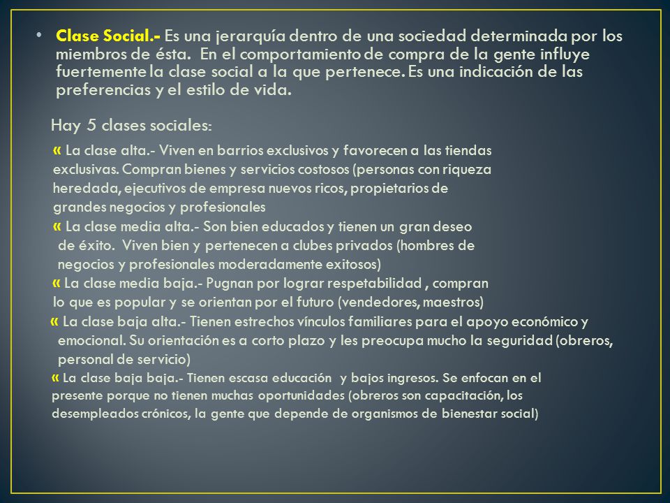 Clase Social.- Es una jerarquía dentro de una sociedad determinada por los miembros de ésta. En el comportamiento de compra de la gente influye fuertemente la clase social a la que pertenece. Es una indicación de las preferencias y el estilo de vida.