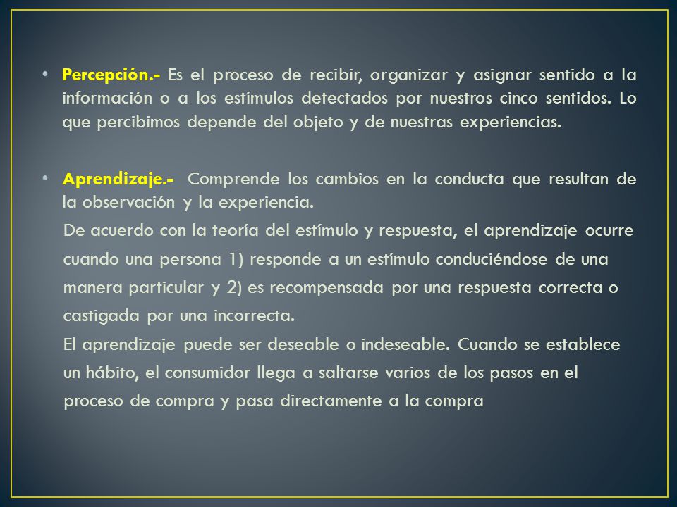 Percepción.- Es el proceso de recibir, organizar y asignar sentido a la información o a los estímulos detectados por nuestros cinco sentidos. Lo que percibimos depende del objeto y de nuestras experiencias.