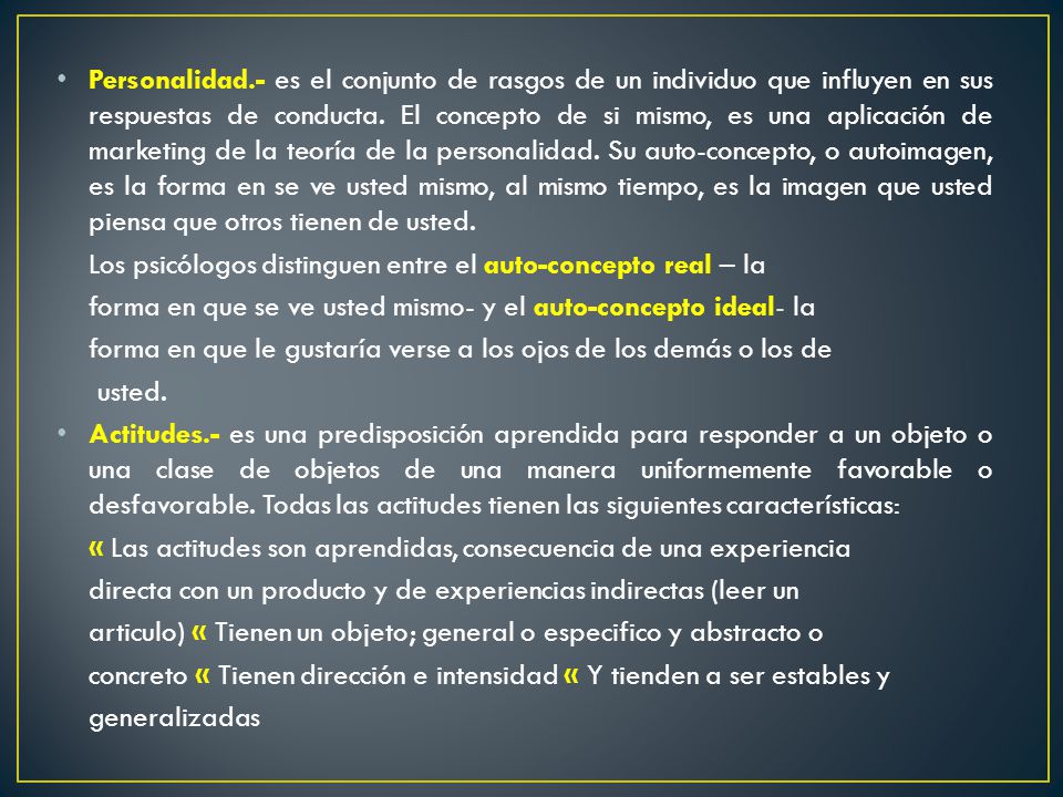 Personalidad.- es el conjunto de rasgos de un individuo que influyen en sus respuestas de conducta. El concepto de si mismo, es una aplicación de marketing de la teoría de la personalidad. Su auto-concepto, o autoimagen, es la forma en se ve usted mismo, al mismo tiempo, es la imagen que usted piensa que otros tienen de usted.