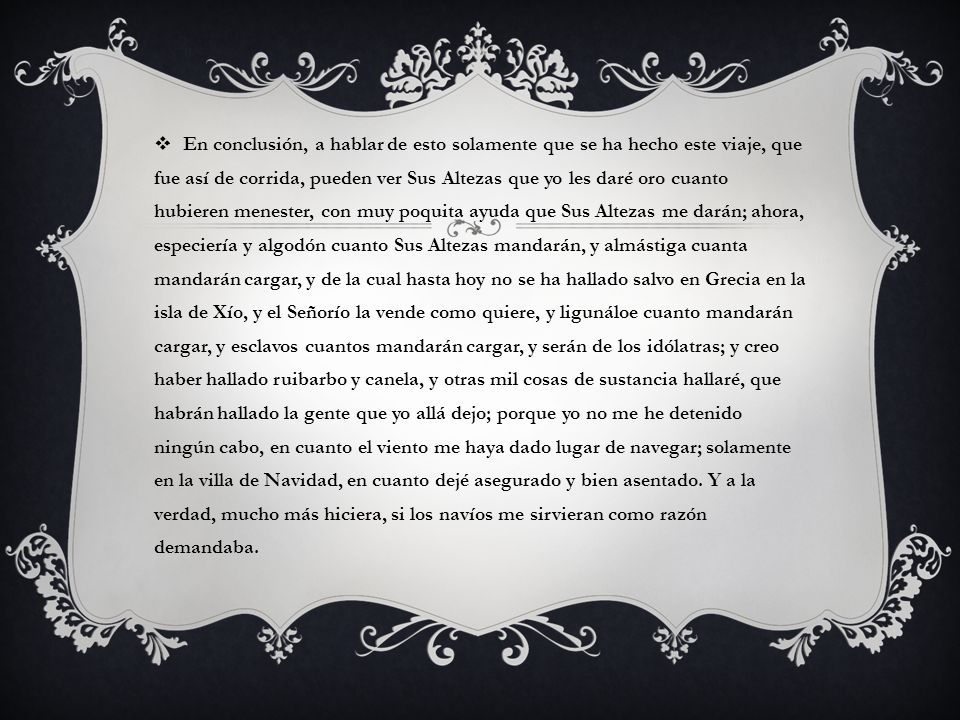 En conclusión, a hablar de esto solamente que se ha hecho este viaje, que fue así de corrida, pueden ver Sus Altezas que yo les daré oro cuanto hubieren menester, con muy poquita ayuda que Sus Altezas me darán; ahora, especiería y algodón cuanto Sus Altezas mandarán, y almástiga cuanta mandarán cargar, y de la cual hasta hoy no se ha hallado salvo en Grecia en la isla de Xío, y el Señorío la vende como quiere, y ligunáloe cuanto mandarán cargar, y esclavos cuantos mandarán cargar, y serán de los idólatras; y creo haber hallado ruibarbo y canela, y otras mil cosas de sustancia hallaré, que habrán hallado la gente que yo allá dejo; porque yo no me he detenido ningún cabo, en cuanto el viento me haya dado lugar de navegar; solamente en la villa de Navidad, en cuanto dejé asegurado y bien asentado.