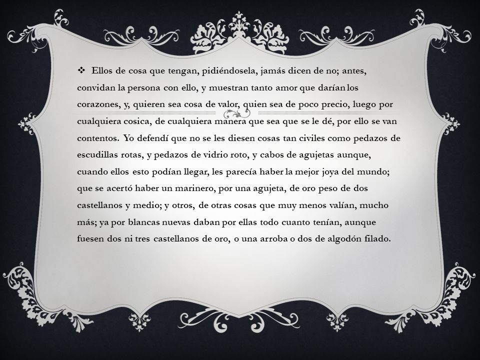 Ellos de cosa que tengan, pidiéndosela, jamás dicen de no; antes, convidan la persona con ello, y muestran tanto amor que darían los corazones, y, quieren sea cosa de valor, quien sea de poco precio, luego por cualquiera cosica, de cualquiera manera que sea que se le dé, por ello se van contentos.