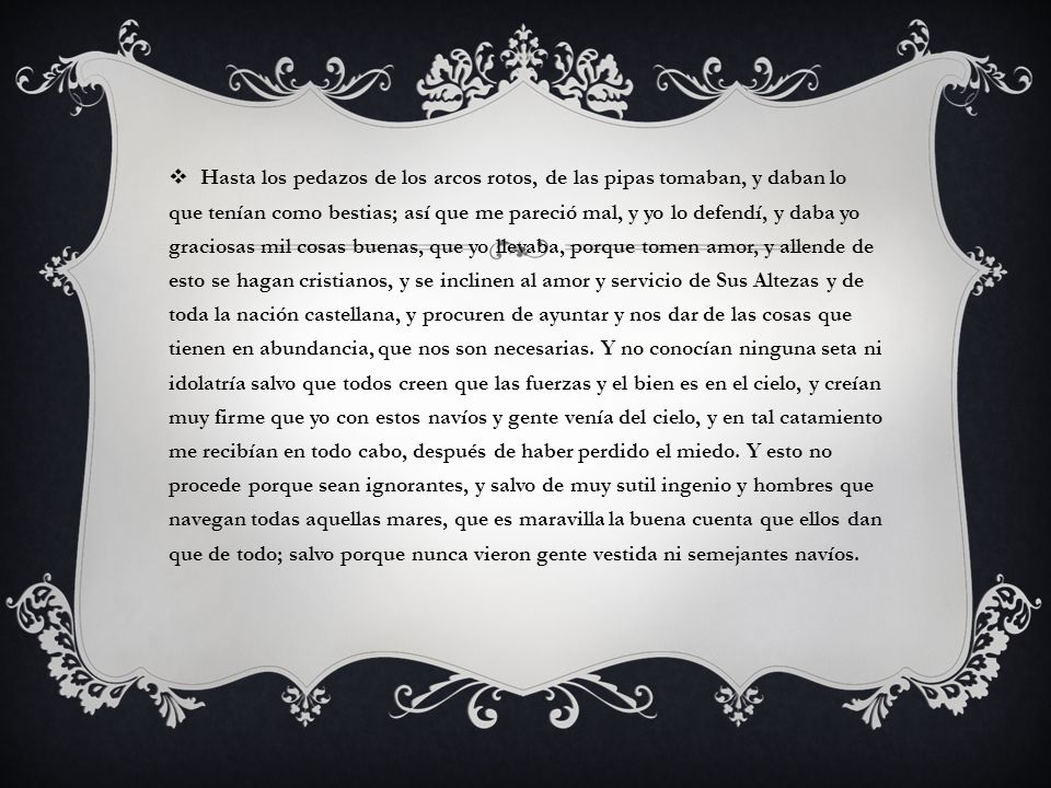 Hasta los pedazos de los arcos rotos, de las pipas tomaban, y daban lo que tenían como bestias; así que me pareció mal, y yo lo defendí, y daba yo graciosas mil cosas buenas, que yo llevaba, porque tomen amor, y allende de esto se hagan cristianos, y se inclinen al amor y servicio de Sus Altezas y de toda la nación castellana, y procuren de ayuntar y nos dar de las cosas que tienen en abundancia, que nos son necesarias.