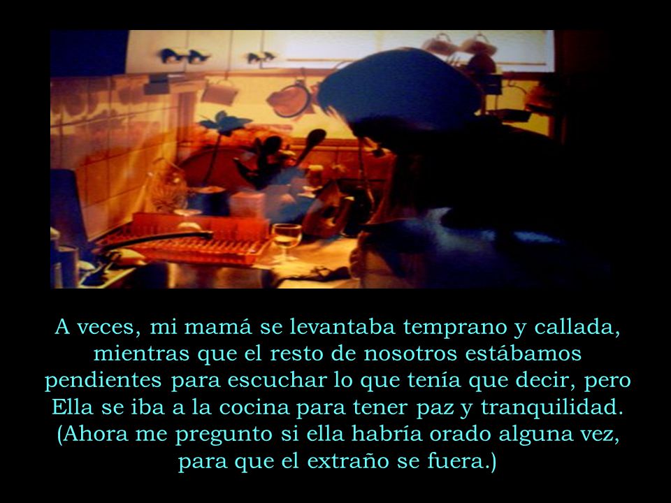 A veces, mi mamá se levantaba temprano y callada, mientras que el resto de nosotros estábamos pendientes para escuchar lo que tenía que decir, pero Ella se iba a la cocina para tener paz y tranquilidad.