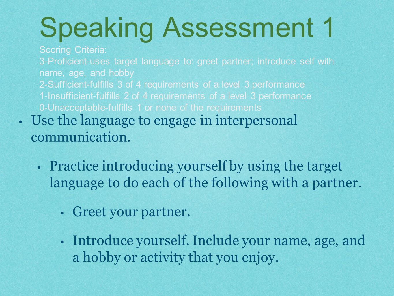 Speaking Assessment 1 Scoring Criteria: 3-Proficient-uses target language to: greet partner; introduce self with name, age, and hobby 2-Sufficient-fulfills 3 of 4 requirements of a level 3 performance 1-Insufficient-fulfills 2 of 4 requirements of a level 3 performance 0-Unacceptable-fulfills 1 or none of the requirements