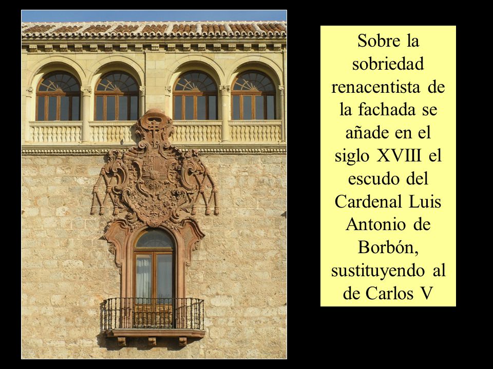 Sobre la sobriedad renacentista de la fachada se añade en el siglo XVIII el escudo del Cardenal Luis Antonio de Borbón, sustituyendo al de Carlos V