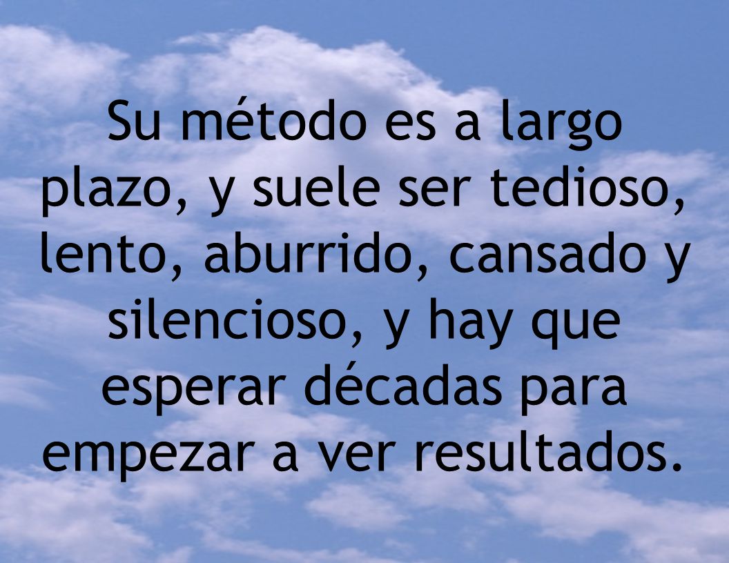 Su método es a largo plazo, y suele ser tedioso, lento, aburrido, cansado y silencioso, y hay que esperar décadas para empezar a ver resultados.