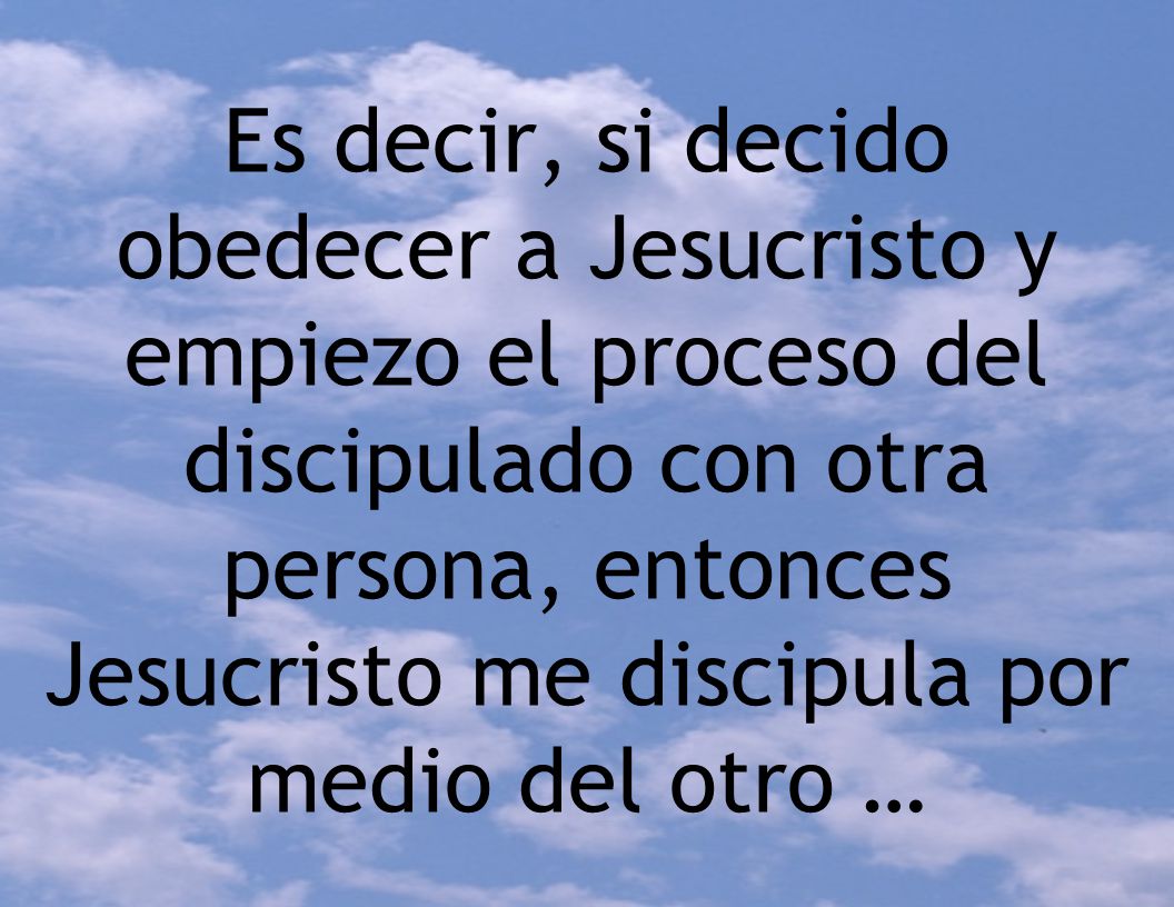 Es decir, si decido obedecer a Jesucristo y empiezo el proceso del discipulado con otra persona, entonces Jesucristo me discipula por medio del otro …