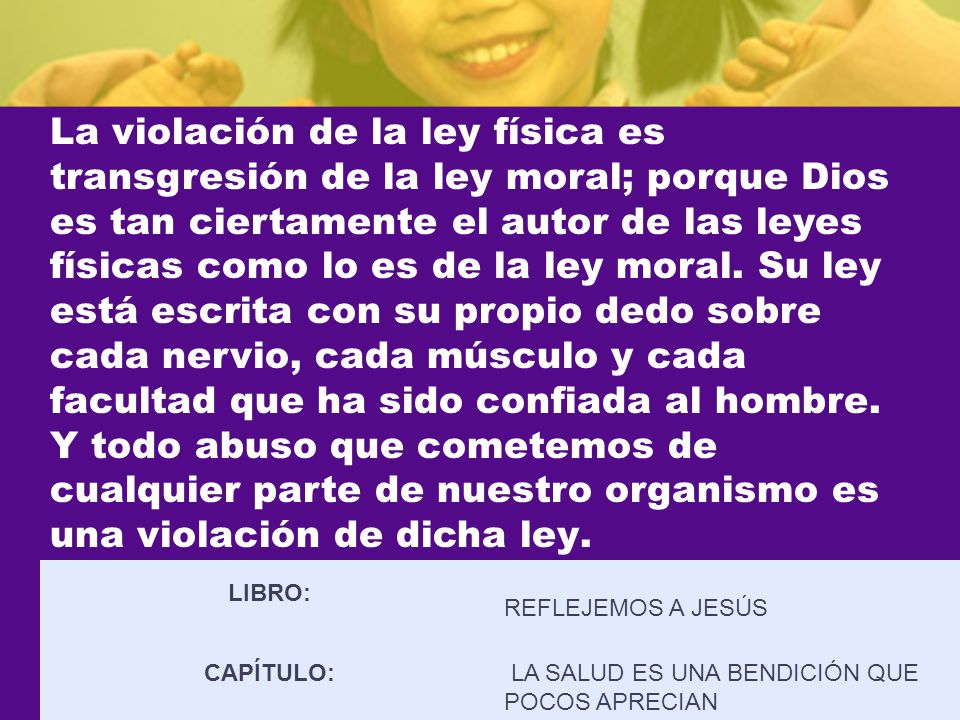 La violación de la ley física es transgresión de la ley moral; porque Dios es tan ciertamente el autor de las leyes físicas como lo es de la ley moral. Su ley está escrita con su propio dedo sobre cada nervio, cada músculo y cada facultad que ha sido confiada al hombre. Y todo abuso que cometemos de cualquier parte de nuestro organismo es una violación de dicha ley.