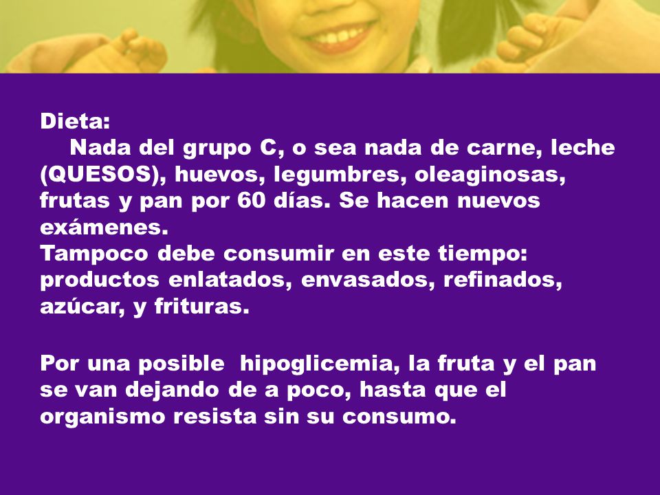 Dieta: Nada del grupo C, o sea nada de carne, leche (QUESOS), huevos, legumbres, oleaginosas, frutas y pan por 60 días. Se hacen nuevos exámenes. Tampoco debe consumir en este tiempo: productos enlatados, envasados, refinados, azúcar, y frituras.