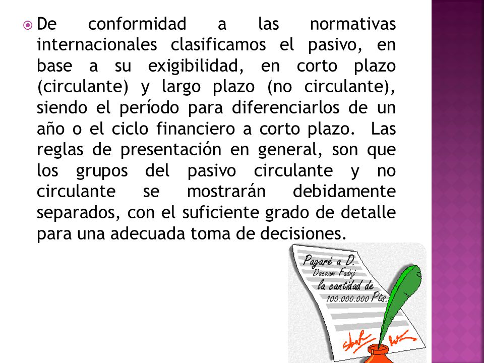 De conformidad a las normativas internacionales clasificamos el pasivo, en base a su exigibilidad, en corto plazo (circulante) y largo plazo (no circulante), siendo el período para diferenciarlos de un año o el ciclo financiero a corto plazo.