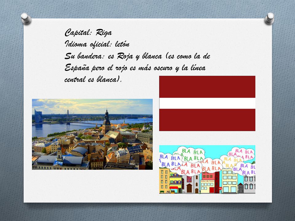 Capital: Riga Idioma oficial: letón Su bandera: es Roja y blanca (es como la de España pero el rojo es más oscuro y la línea central es blanca).