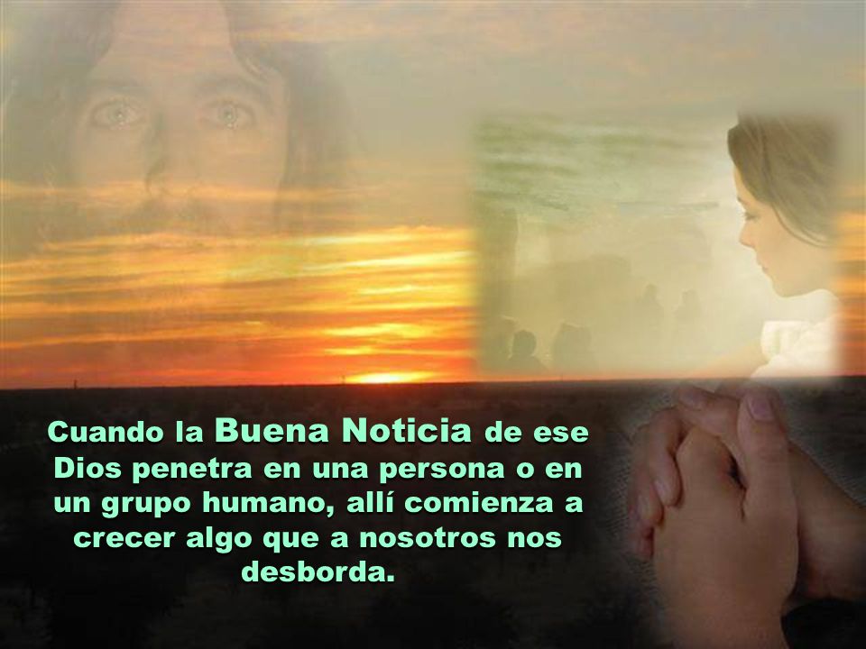Cuando la Buena Noticia de ese Dios penetra en una persona o en un grupo humano, allí comienza a crecer algo que a nosotros nos desborda.