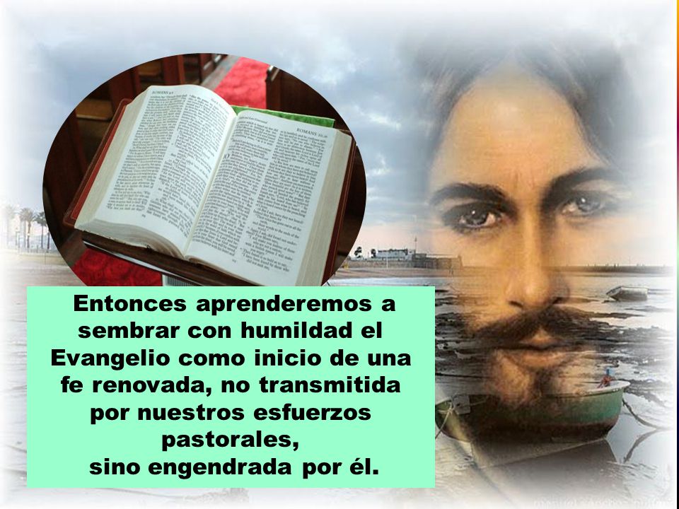 Entonces aprenderemos a sembrar con humildad el Evangelio como inicio de una fe renovada, no transmitida por nuestros esfuerzos pastorales,